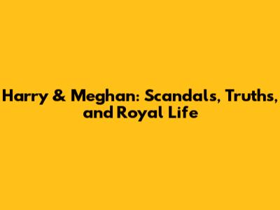 Harry & Meghan: Scandals, Truths, and Royal Life