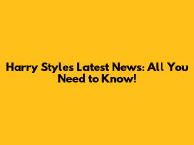 Harry Styles Latest News: All You Need to Know!