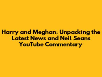 Harry and Meghan: Unpacking the Latest News and Neil Sean's YouTube Commentary