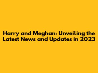 Harry and Meghan: Unveiling the Latest News and Updates in 2023