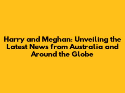 Harry and Meghan: Unveiling the Latest News from Australia and Around the Globe