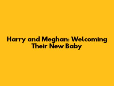 Harry and Meghan: Welcoming Their New Baby