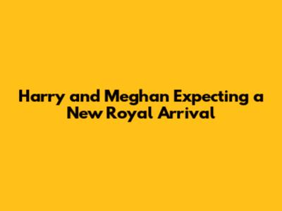 Harry and Meghan Expecting a New Royal Arrival