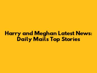 Harry and Meghan Latest News: Daily Mail's Top Stories