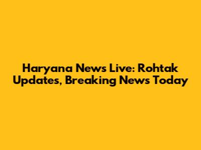 Haryana News Live: Rohtak Updates, Breaking News Today