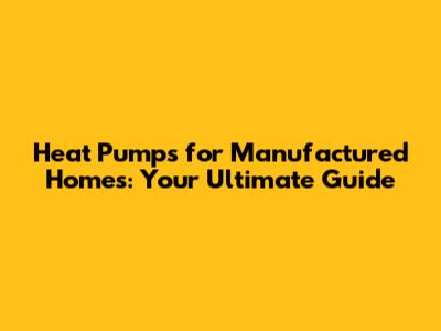Heat Pumps for Manufactured Homes: Your Ultimate Guide