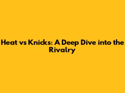 Heat vs Knicks: A Deep Dive into the Rivalry