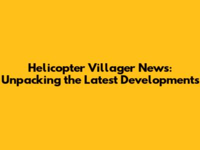 Helicopter Villager News: Unpacking the Latest Developments