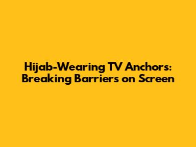Hijab-Wearing TV Anchors: Breaking Barriers on Screen