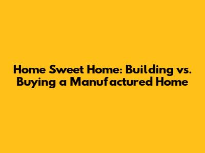 Home Sweet Home: Building vs. Buying a Manufactured Home