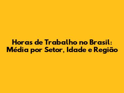 Horas de Trabalho no Brasil: Média por Setor, Idade e Região