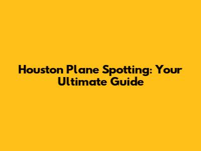 Houston Plane Spotting: Your Ultimate Guide
