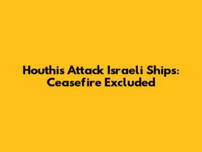 Houthis Attack Israeli Ships: Ceasefire Excluded