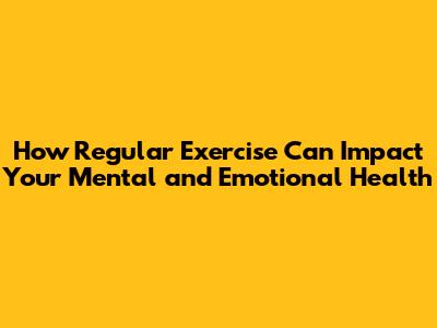 How Regular Exercise Can Impact Your Mental and Emotional Health