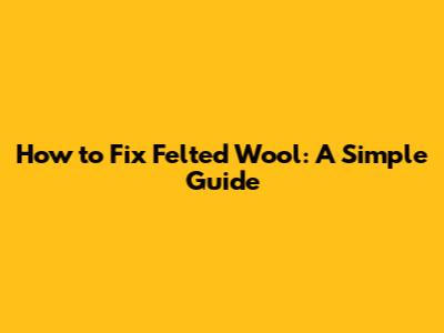 How to Fix Felted Wool: A Simple Guide