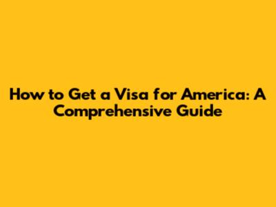 How to Get a Visa for America: A Comprehensive Guide