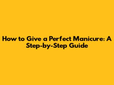 How to Give a Perfect Manicure: A Step-by-Step Guide