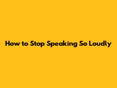 How to Stop Speaking So Loudly