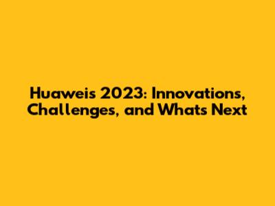 Huawei's 2023: Innovations, Challenges, and What's Next