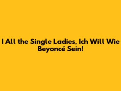 I All the Single Ladies, Ich Will Wie Beyoncé Sein!