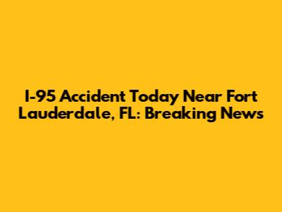I-95 Accident Today Near Fort Lauderdale, FL: Breaking News