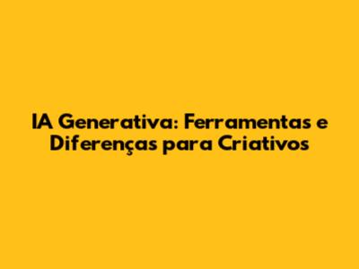 IA Generativa: Ferramentas e Diferenças para Criativos