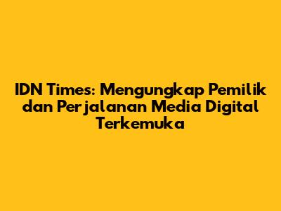 IDN Times: Mengungkap Pemilik dan Perjalanan Media Digital Terkemuka