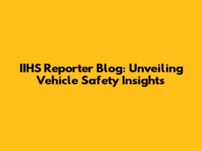 IIHS Reporter Blog: Unveiling Vehicle Safety Insights