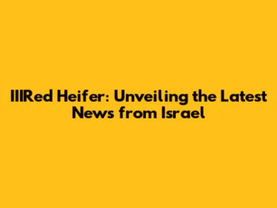 IIIRed Heifer: Unveiling the Latest News from Israel