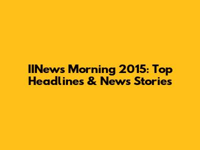 IINews Morning 2015: Top Headlines & News Stories