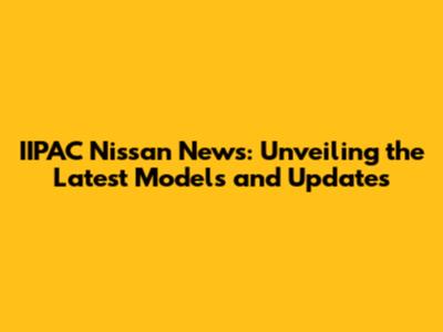 IIPAC Nissan News: Unveiling the Latest Models and Updates