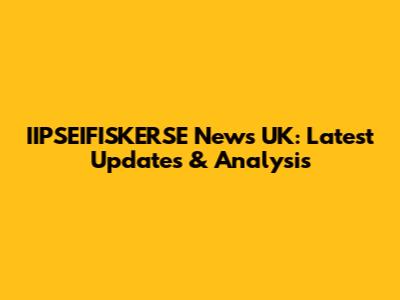 IIPSEIFISKERSE News UK: Latest Updates & Analysis