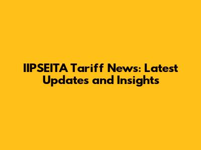 IIPSEITA Tariff News: Latest Updates and Insights