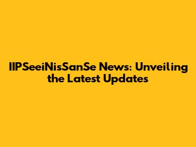 IIPSeeiNisSanSe News: Unveiling the Latest Updates