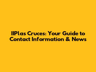 IIPlas Cruces: Your Guide to Contact Information & News