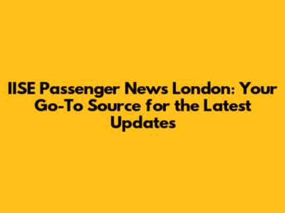 IISE Passenger News London: Your Go-To Source for the Latest Updates