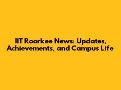 IIT Roorkee News: Updates, Achievements, and Campus Life