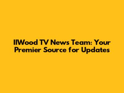 IIWood TV News Team: Your Premier Source for Updates