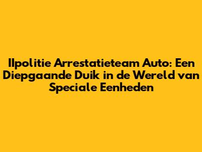 IIpolitie Arrestatieteam Auto: Een Diepgaande Duik in de Wereld van Speciale Eenheden