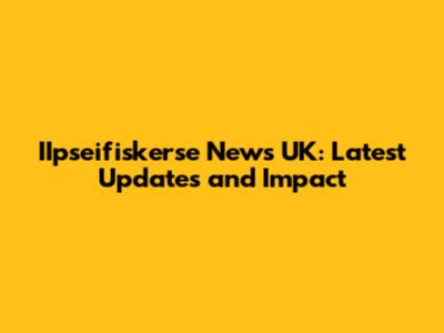 IIpseifiskerse News UK: Latest Updates and Impact