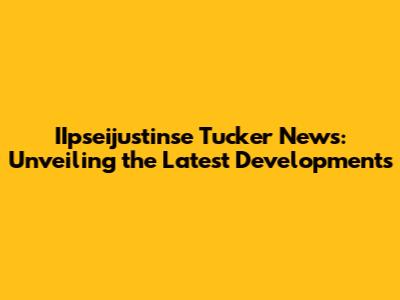 IIpseijustinse Tucker News: Unveiling the Latest Developments