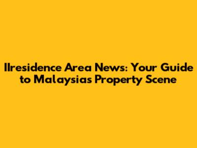 IIresidence Area News: Your Guide to Malaysia's Property Scene