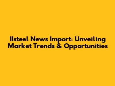 IIsteel News Import: Unveiling Market Trends & Opportunities