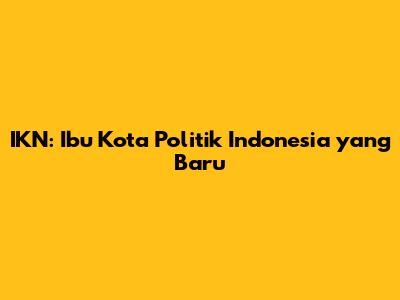 IKN: Ibu Kota Politik Indonesia yang Baru