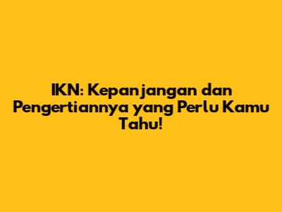 IKN: Kepanjangan dan Pengertiannya yang Perlu Kamu Tahu!
