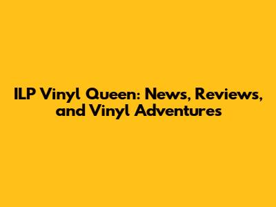ILP Vinyl Queen: News, Reviews, and Vinyl Adventures