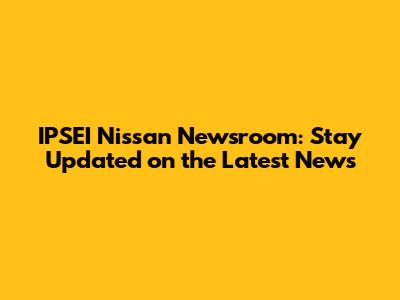 IPSEI Nissan Newsroom: Stay Updated on the Latest News