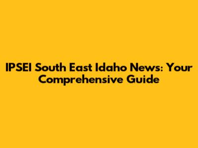 IPSEI South East Idaho News: Your Comprehensive Guide