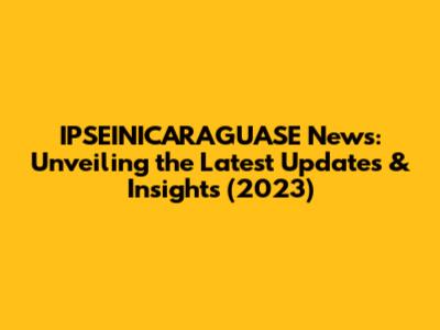 IPSEINICARAGUASE News: Unveiling the Latest Updates & Insights (2023)