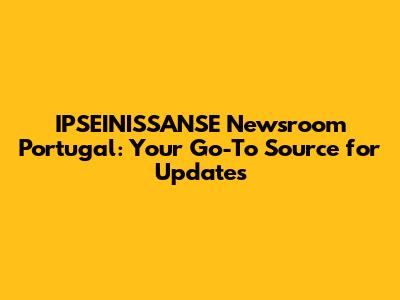 IPSEINISSANSE Newsroom Portugal: Your Go-To Source for Updates